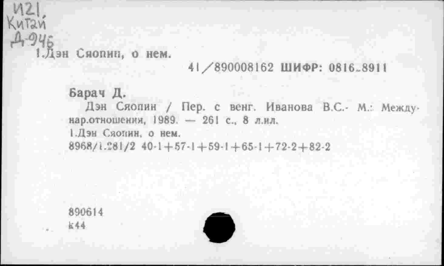 ﻿Д'^Ь
1.Дэн Сяопин, о нем.
41/890008162 ШИФР: 0816.8911
Барач Д.
Дэн Сяопин / Пер. с венг. Иванова В.С.- М.: Между-нар.отношения, 1989. — 261 с., 8 л.ил.
1.Дэн Сяопин, о нем.
8968/1.281/2 40-1+57-1 4-59-1 +65-14-72-24-82-2
890614 к44